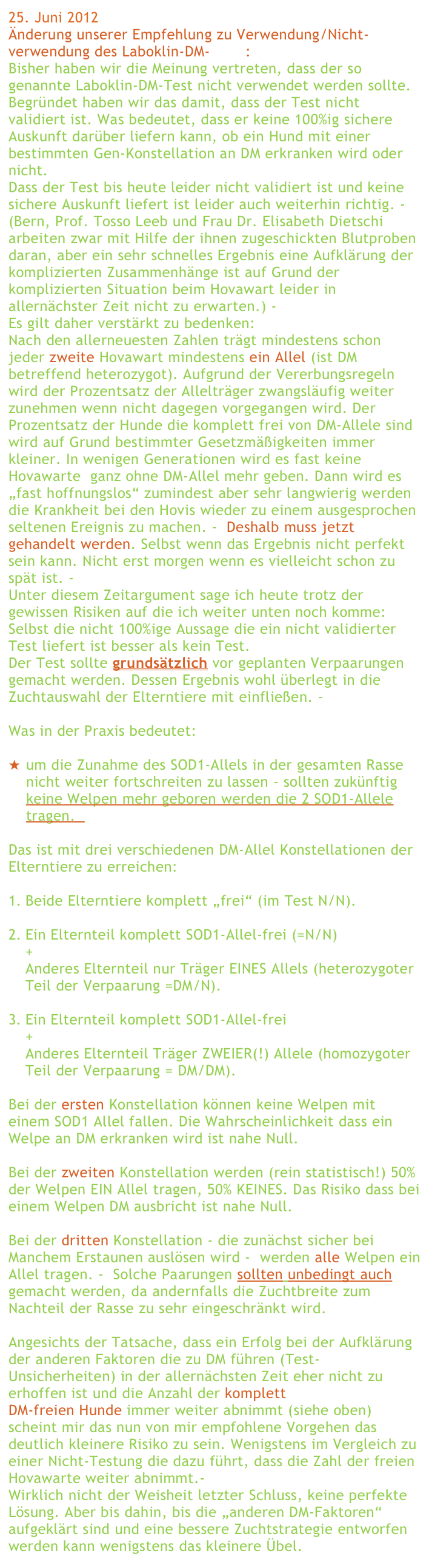 25. Juni 2012
Änderung unserer Empfehlung zu Verwendung/Nicht-verwendung des Laboklin-DM-Tests:
Bisher haben wir die Meinung vertreten, dass der so genannte Laboklin-DM-Test nicht verwendet werden sollte. Begründet haben wir das damit, dass der Test nicht validiert ist. Was bedeutet, dass er keine 100%ig sichere Auskunft darüber liefern kann, ob ein Hund mit einer bestimmten Gen-Konstellation an DM erkranken wird oder nicht. 
Dass der Test bis heute leider nicht validiert ist und keine sichere Auskunft liefert ist leider auch weiterhin richtig. - 
(Bern, Prof. Tosso Leeb und Frau Dr. Elisabeth Dietschi arbeiten zwar mit Hilfe der ihnen zugeschickten Blutproben daran, aber ein sehr schnelles Ergebnis eine Aufklärung der komplizierten Zusammenhänge ist auf Grund der komplizierten Situation beim Hovawart leider in allernächster Zeit nicht zu erwarten.) - 
Es gilt daher verstärkt zu bedenken: 
Nach den allerneuesten Zahlen trägt mindestens schon jeder zweite Hovawart mindestens ein Allel (ist DM betreffend heterozygot). Aufgrund der Vererbungsregeln wird der Prozentsatz der Allelträger zwangsläufig weiter zunehmen wenn nicht dagegen vorgegangen wird. Der Prozentsatz der Hunde die komplett frei von DM-Allele sind wird auf Grund bestimmter Gesetzmäßigkeiten immer kleiner. In wenigen Generationen wird es fast keine Hovawarte  ganz ohne DM-Allel mehr geben. Dann wird es „fast hoffnungslos“ zumindest aber sehr langwierig werden die Krankheit bei den Hovis wieder zu einem ausgesprochen seltenen Ereignis zu machen. -  Deshalb muss jetzt gehandelt werden. Selbst wenn das Ergebnis nicht perfekt sein kann. Nicht erst morgen wenn es vielleicht schon zu spät ist. -  
Unter diesem Zeitargument sage ich heute trotz der  gewissen Risiken auf die ich weiter unten noch komme:  Selbst die nicht 100%ige Aussage die ein nicht validierter Test liefert ist besser als kein Test.
Der Test sollte grundsätzlich vor geplanten Verpaarungen  gemacht werden. Dessen Ergebnis wohl überlegt in die  Zuchtauswahl der Elterntiere mit einfließen. -

Was in der Praxis bedeutet:
 
um die Zunahme des SOD1-Allels in der gesamten Rasse nicht weiter fortschreiten zu lassen - sollten zukünftig keine Welpen mehr geboren werden die 2 SOD1-Allele tragen.  

Das ist mit drei verschiedenen DM-Allel Konstellationen der Elterntiere zu erreichen: 

Beide Elterntiere komplett „frei“ (im Test N/N).

Ein Elternteil komplett SOD1-Allel-frei (=N/N)
+
Anderes Elternteil nur Träger EINES Allels (heterozygoter Teil der Verpaarung =DM/N).

Ein Elternteil komplett SOD1-Allel-frei
+
Anderes Elternteil Träger ZWEIER(!) Allele (homozygoter Teil der Verpaarung = DM/DM).

Bei der ersten Konstellation können keine Welpen mit einem SOD1 Allel fallen. Die Wahrscheinlichkeit dass ein Welpe an DM erkranken wird ist nahe Null.
    
Bei der zweiten Konstellation werden (rein statistisch!) 50% der Welpen EIN Allel tragen, 50% KEINES. Das Risiko dass bei einem Welpen DM ausbricht ist nahe Null.

Bei der dritten Konstellation - die zunächst sicher bei Manchem Erstaunen auslösen wird -  werden alle Welpen ein Allel tragen. -  Solche Paarungen sollten unbedingt auch gemacht werden, da andernfalls die Zuchtbreite zum Nachteil der Rasse zu sehr eingeschränkt wird. 

Angesichts der Tatsache, dass ein Erfolg bei der Aufklärung der anderen Faktoren die zu DM führen (Test-Unsicherheiten) in der allernächsten Zeit eher nicht zu erhoffen ist und die Anzahl der komplett 
DM-freien Hunde immer weiter abnimmt (siehe oben) scheint mir das nun von mir empfohlene Vorgehen das deutlich kleinere Risiko zu sein. Wenigstens im Vergleich zu einer Nicht-Testung die dazu führt, dass die Zahl der freien Hovawarte weiter abnimmt.- 
Wirklich nicht der Weisheit letzter Schluss, keine perfekte Lösung. Aber bis dahin, bis die „anderen DM-Faktoren“ aufgeklärt sind und eine bessere Zuchtstrategie entworfen werden kann wenigstens das kleinere Übel.