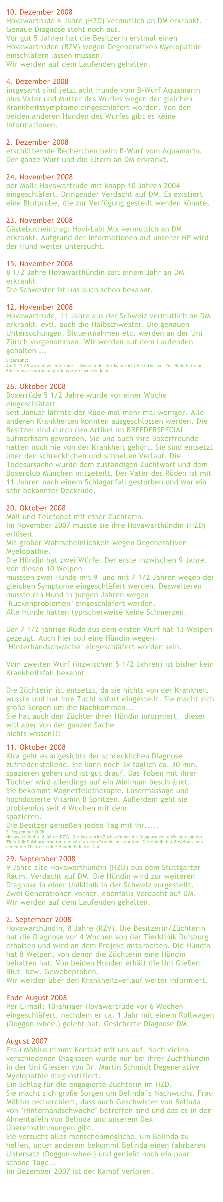 
10. Dezember 2008Hovawartrüde 6 Jahre (HZD) vermutlich an DM erkrankt. Genaue Diagnose steht noch aus.Vor gut 5 Jahren hat die Besitzerin erstmal einen Hovawartrüden (RZV) wegen Degenerativen Myelopathie einschläfern lassen müssen.Wir werden auf dem Laufenden gehalten.
4. Dezember 2008insgesamt sind jetzt acht Hunde vom B-Wurf Aquamarin plus Vater und Mutter des Wurfes wegen der gleichen Krankheitssymptome eingeschläfert worden. Von den beiden anderen Hunden des Wurfes gibt es keine Informationen.
2. Dezember 2008erschütternde Recherchen beim B-Wurf vom Aquamarin. Der ganze Wurf und die Eltern an DM erkrankt.
24. November 2008per Mail: Hovawartrüde mit knapp 10 Jahren 2004 eingeschläfert. Dringender Verdacht auf DM. Es existiert eine Blutprobe, die zur Verfügung gestellt werden könnte.
23. November 2008Gästebucheintrag: Hovi-Labi Mix vermutlich an DM erkrankt. Aufgrund der Informationen auf unserer HP wird der Hund weiter untersucht.
15. November 2008 8 1/2 Jahre Hovawarthündin seit einem Jahr an DM erkrankt. Die Schwester ist uns auch schon bekannt. 12. November 2008Hovawartrüde, 11 Jahre aus der Schweiz vermutlich an DM erkrankt, evtl. auch die Halbschwester. Die genauen Untersuchungen, Blutentnahmen etc. werden an der Uni Zürich vorgenommen. Wir werden auf dem Laufenden gehalten ...Ergänzung: Am 2.12.08 wurden wir informiert, dass sich der Verdacht nicht bestätigt hat. Der Rüde hat eine Rückenmarkserkrankung, die operiert werden kann.26. Oktober 2008Boxerrüde 5 1/2 Jahre wurde vor einer Woche eingeschläfert.Seit Januar lahmte der Rüde mal mehr mal weniger. Alle anderen Krankheiten konnten ausgeschlossen werden. Die Besitzer sind durch den Artikel im BREEDERSPECIAL aufmerksam geworden. Sie und auch ihre Boxerfreunde hatten noch nie von der Krankheit gehört. Sie sind entsetzt über den schrecklichen und schnellen Verlauf. Die Todesursache wurde dem zuständigen Zuchtwart und dem Boxerclub München mitgeteilt. Der Vater des Rüden ist mit 11 Jahren nach einem Schlaganfall gestorben und war ein sehr bekannter Deckrüde.
20. Oktober 2008Mail und Telefonat mit einer Züchterin.Im November 2007 musste sie ihre Hovawarthündin (HZD) erlösen.Mit großer Wahrscheinlichkeit wegen Degenerativen Myelopathie.Die Hündin hat zwei Würfe. Der erste inzwischen 9 Jahre. Von diesen 10 Welpenmussten zwei Hunde mit 9  und mit 7 1/2 Jahren wegen der gleichen Symptome eingeschläfert werden. Desweiteren musste ein Hund in jungen Jahren wegen "Rückenproblemen" eingeschläfert werden.Alle Hunde hatten typischerweise keine Schmerzen.Der 7 1/2 jährige Rüde aus dem ersten Wurf hat 13 Welpen gezeugt. Auch hier soll eine Hündin wegen "Hinterhandschwäche" eingeschläfert worden sein.Vom zweiten Wurf (inzwischen 5 1/2 Jahren) ist bisher kein Krankheitsfall bekannt.Die Züchterin ist entsetzt, da sie nichts von der Krankheit wusste und hat ihre Zucht sofort eingestellt. Sie macht sich große Sorgen um die Nachkommen...Sie hat auch den Züchter ihrer Hündin informiert,  dieser will aber von der ganzen Sache nichts wissen!!!
11. Oktober 2008Kira geht es angesichts der schrecklichen Diagnose zufriedenstellend. Sie kann noch 3x täglich ca. 30 min. spazieren gehen und ist gut drauf. Das Toben mit ihrer Tochter wird allerdings auf ein Minimum beschränkt.Sie bekommt Magnetfeldtherapie, Lasermassage und hochdosierte Vitamin B Spritzen. Außerdem geht sie problemlos seit 4 Wochen mit dem Biko-Expander spazieren.Die Besitzer genießen jeden Tag mit ihr.....
2. September 2008
Hovawarthündin, 8 Jahre (RZV). Die Besitzerin/Züchterin hat die Diagnose vor 4 Wochen von der Tierklinik Duisburg erhalten und wird an dem Projekt mitarbeiten. Die Hündin hat 8 Welpen, von denen die Züchterin eine Hündin behalten hat.
29. September 20089 Jahre alte Hovawarthündin (HZD) aus dem Stuttgarter Raum. Verdacht auf DM. Die Hündin wird zur weiteren Diagnose in einer Uniklinik in der Schweiz vorgestellt.Zwei Generationen vorher, ebenfalls Verdacht auf DM.Wir werden auf dem Laufenden gehalten.2. September 2008Hovawarthündin, 8 Jahre (RZV). Die Besitzerin/Züchterin hat die Diagnose vor 4 Wochen von der Tierklinik Duisburg erhalten und wird an dem Projekt mitarbeiten. Die Hündin hat 8 Welpen, von denen die Züchterin eine Hündin behalten hat. Von beiden Hunden erhält die Uni Gießen Blut- bzw. Gewebeproben.Wir werden über den Krankheitsverlauf weiter informiert. 
Ende August 2008Per E-mail: 10jähriger Hovawartrüde vor 6 Wochen eingeschläfert, nachdem er ca. 1 Jahr mit einem Rollwagen (Doggon-wheel) gelebt hat. Gesicherte Diagnose DM. 
August 2007Frau Möbius nimmt Kontakt mit uns auf. Nach vielen verschiedenen Diagnosen wurde nun bei ihrer Zuchthündin in der Uni Giessen von Dr. Martin Schmidt Degenerative Myelopathie diagnostiziert.Ein Schlag für die engagierte Züchterin im HZD.Sie macht sich große Sorgen um Belinda´s Nachwuchs. Frau Möbius recherchiert, dass auch Geschwister von Belinda von "Hinterhandschwäche" betroffen sind und das es in den Ahnentafeln von Belinda und unserem Dex Übereinstimmungen gibt.Sie versucht alles menschenmögliche, um Belinda zu helfen, unter anderem bekommt Belinda einen fahrbaren Untersatz (Doggon-wheel) und genießt noch ein paar schöne Tage...im Dezember 2007 ist der Kampf verloren.

zurück
