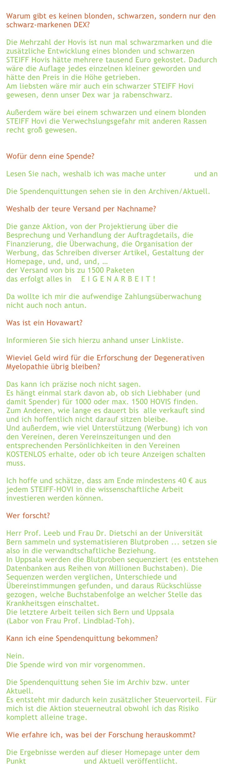 
Warum gibt es keinen blonden, schwarzen, sondern nur den schwarz-markenen DEX? 

Die Mehrzahl der Hovis ist nun mal schwarzmarken und die zusätzliche Entwicklung eines blonden und schwarzen STEIFF Hovis hätte mehrere tausend Euro gekostet. Dadurch wäre die Auflage jedes einzelnen kleiner geworden und hätte den Preis in die Höhe getrieben.Am liebsten wäre mir auch ein schwarzer STEIFF Hovi gewesen, denn unser Dex war ja rabenschwarz.

Außerdem wäre bei einem schwarzen und einem blonden STEIFF Hovi die Verwechslungsgefahr mit anderen Rassen recht groß gewesen. Wofür denn eine Spende?
Lesen Sie nach, weshalb ich was mache unter warum und an was wird geforscht? Die Spendenquittungen sehen sie in den Archiven/Aktuell.  Weshalb der teure Versand per Nachname?

Die ganze Aktion, von der Projektierung über die Besprechung und Verhandlung der Auftragdetails, die Finanzierung, die Überwachung, die Organisation der Werbung, das Schreiben diverser Artikel, Gestaltung der Homepage, und, und, und, … der Versand von bis zu 1500 Paketen das erfolgt alles in    E I G E N A R B E I T !  Da wollte ich mir die aufwendige Zahlungsüberwachung nicht auch noch antun.   Was ist ein Hovawart?  Informieren Sie sich hierzu anhand unser Linkliste.
 Wieviel Geld wird für die Erforschung der Degenerativen Myelopathie übrig bleiben?  Das kann ich präzise noch nicht sagen.
Es hängt einmal stark davon ab, ob sich Liebhaber (und damit Spender) für 1000 oder max. 1500 HOVIS finden.
Zum Anderen, wie lange es dauert bis  alle verkauft sind und ich hoffentlich nicht darauf sitzen bleibe. Und außerdem, wie viel Unterstützung (Werbung) ich von den Vereinen, deren Vereinszeitungen und den entsprechenden Persönlichkeiten in den Vereinen KOSTENLOS erhalte, oder ob ich teure Anzeigen schalten muss.  Ich hoffe und schätze, dass am Ende mindestens 40 € aus jedem STEIFF-HOVI in die wissenschaftliche Arbeit investieren werden können.  Wer forscht?
Herr Prof. Leeb und Frau Dr. Dietschi an der Universität Bern sammeln und systematisieren Blutproben ... setzen sie also in die verwandtschaftliche Beziehung.In Uppsala werden die Blutproben sequenziert (es entstehen Datenbanken aus Reihen von Millionen Buchstaben). Die Sequenzen werden verglichen, Unterschiede und Übereinstimmungen gefunden, und daraus Rückschlüsse gezogen, welche Buchstabenfolge an welcher Stelle das Krankheitsgen einschaltet. Die letztere Arbeit teilen sich Bern und Uppsala
(Labor von Frau Prof. Lindblad-Toh).  Kann ich eine Spendenquittung bekommen?  Nein. Die Spende wird von mir vorgenommen.  Die Spendenquittung sehen Sie im Archiv bzw. unter Aktuell.  Es entsteht mir dadurch kein zusätzlicher Steuervorteil. Für mich ist die Aktion steuerneutral obwohl ich das Risiko komplett alleine trage.  Wie erfahre ich, was bei der Forschung herauskommt?  Die Ergebnisse werden auf dieser Homepage unter dem Punkt Neues aus Bern und Aktuell veröffentlicht.  