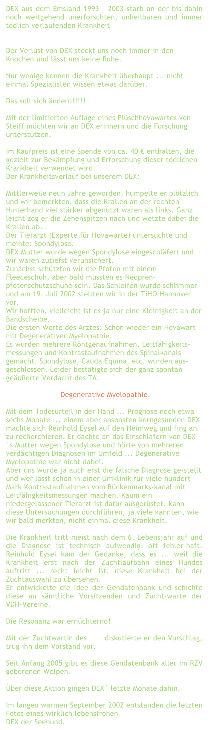 DEX aus dem Emsland 1993 - 2003 starb an der bis dahin noch weitgehend unerforschten, unheilbaren und immer tödlich verlaufenden Krankheit

Degnerative Myelopathie.
Der Verlust von DEX steckt uns noch immer in den Knochen und lässt uns keine Ruhe.

Nur wenige kennen die Krankheit überhaupt ... nicht einmal Spezialisten wissen etwas darüber.

Das soll sich ändern!!!!!

Mit der limitierten Auflage eines Plüschhovawartes von Steiff möchten wir an DEX erinnern und die Forschung unterstützen.

Im Kaufpreis ist eine Spende von ca. 40 € enthalten, die gezielt zur Bekämpfung und Erforschung dieser tödlichen Krankheit verwendet wird.
Der Krankheitsverlauf bei unserem DEX:

Mittlerweile neun Jahre geworden, humpelte er plötzlich und wir bemerkten, dass die Krallen an der rechten Hinterhand viel stärker abgenutzt waren als links. Ganz leicht zog er die Zehenspitzen nach und wetzte dabei die Krallen ab. 
Der Tierarzt (Experte für Hovawarte) untersuchte und meinte: Spondylose.
DEX Mutter wurde wegen Spondylose eingeschläfert und wir waren zutiefst verunsichert.
Zunächst schützten wir die Pfoten mit einem Fleeceschuh, aber bald mussten es Neopren-pfotenschutzschuhe sein. Das Schleifen wurde schlimmer und am 19. Juli 2002 stellten wir in der TiHO Hannover vor.
Wir hofften, vielleicht ist es ja nur eine Kleinigkeit an der Bandscheibe.
Die ersten Worte des Arztes: Schon wieder ein Hovawart mit Degenerativer Myelopathie.
Es wurden mehrere Röntgenaufnahmen, Leitfähigkeits-messungen und Kontrastaufnahmen des Spinalkanals gemacht. Spondylose, Cauda Equina, etc. wurden aus-geschlossen. Leider bestätigte sich der ganz spontan geäußerte Verdacht des TA:

 Degenerative Myelopathie.

Mit dem Todesurteil in der Hand ... Prognose noch etwa sechs Monate ... einem aber ansonsten kerngesunden DEX machte sich Reinhold Eysel auf den Heimweg und fing an zu recherchieren. Er dachte an das Einschläfern von DEX´s Mutter wegen Spondylose und hörte von mehreren verdächtigen Diagnosen im Umfeld ... Degenerative Myelopathie war nicht dabei.
Aber uns wurde ja auch erst die falsche Diagnose ge-stellt und wer lässt schon in einer Uniklinik für viele hundert Mark Kontrastaufnahmen vom Rückenmarks-kanal mit Leitfähigkeitsmessungen machen. Kaum ein niedergelassener Tierarzt ist dafür ausgerüstet, kann diese Untersuchungen durchführen, ja viele kannten, wie wir bald merkten, nicht einmal diese Krankheit.

Die Krankheit tritt meist nach dem 6. Lebensjahr auf und die Diagnose ist technisch aufwendig, oft fehler-haft. Reinhold Eysel kam der Gedanke, dass es ... weil die Krankheit erst nach der Zuchtlaufbahn eines Hundes auftritt ... recht leicht ist, diese Krankheit bei der Zuchtauswahl zu übersehen.
Er entwickelte die Idee der Gendatenbank und schichte diese an sämtliche Vorsitzenden und Zucht-warte der VDH-Vereine.
 
Die Resonanz war ernüchternd!

Mit der Zuchtwartin des RZV diskutierte er den Vorschlag, trug ihn dem Vorstand vor.

Seit Anfang 2005 gibt es diese Gendatenbank aller im RZV geborenen Welpen.

Über diese Aktion gingen DEX´ letzte Monate dahin.

Im langen warmen September 2002 entstanden die letzten Fotos eines wirklich lebensfrohen
DEX der Seehund. 